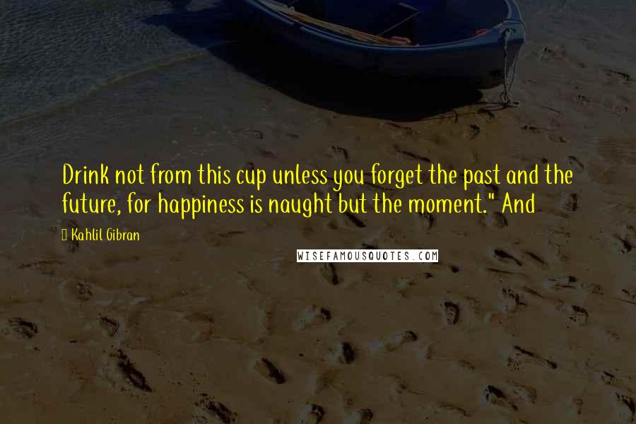 Kahlil Gibran Quotes: Drink not from this cup unless you forget the past and the future, for happiness is naught but the moment." And