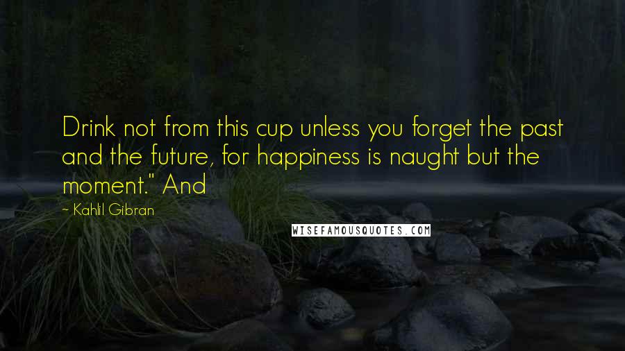 Kahlil Gibran Quotes: Drink not from this cup unless you forget the past and the future, for happiness is naught but the moment." And