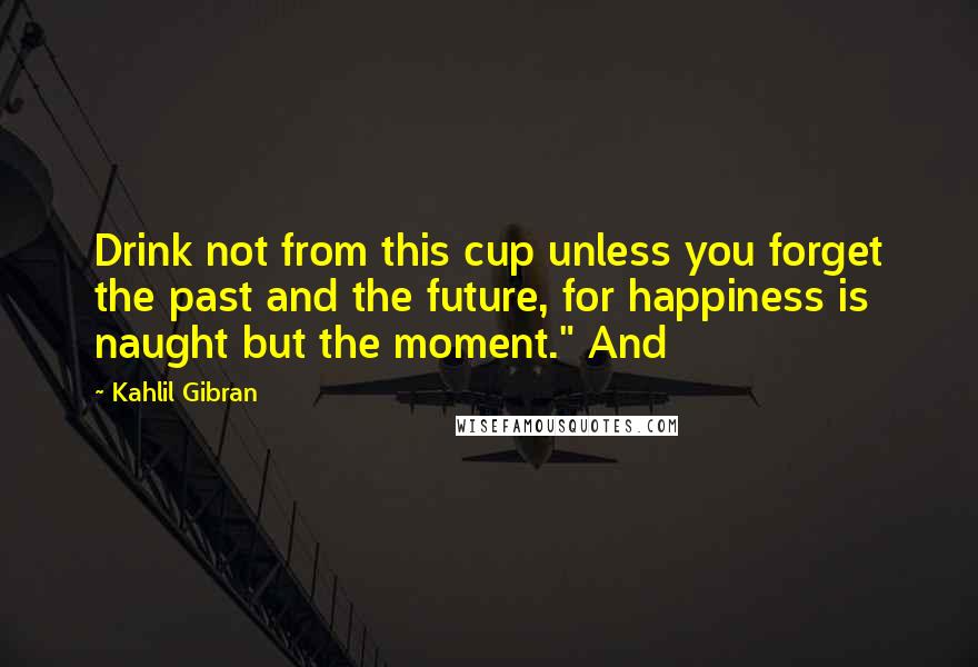 Kahlil Gibran Quotes: Drink not from this cup unless you forget the past and the future, for happiness is naught but the moment." And