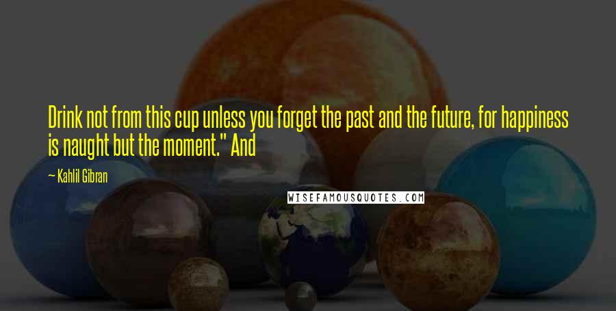 Kahlil Gibran Quotes: Drink not from this cup unless you forget the past and the future, for happiness is naught but the moment." And