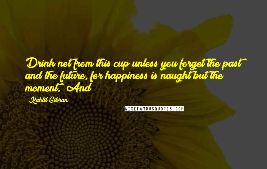 Kahlil Gibran Quotes: Drink not from this cup unless you forget the past and the future, for happiness is naught but the moment." And