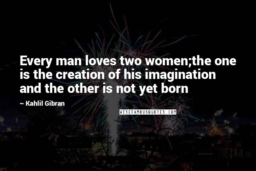 Kahlil Gibran Quotes: Every man loves two women;the one is the creation of his imagination and the other is not yet born