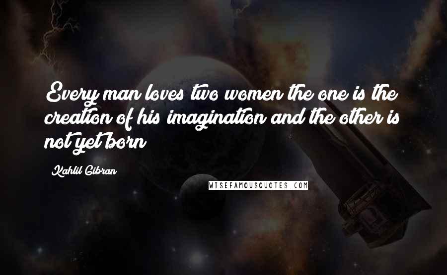 Kahlil Gibran Quotes: Every man loves two women;the one is the creation of his imagination and the other is not yet born