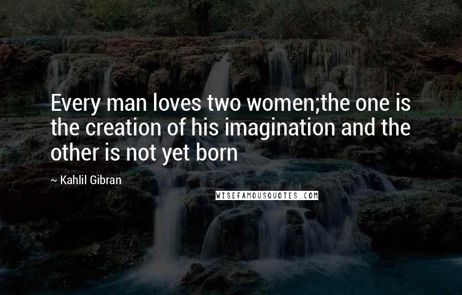 Kahlil Gibran Quotes: Every man loves two women;the one is the creation of his imagination and the other is not yet born