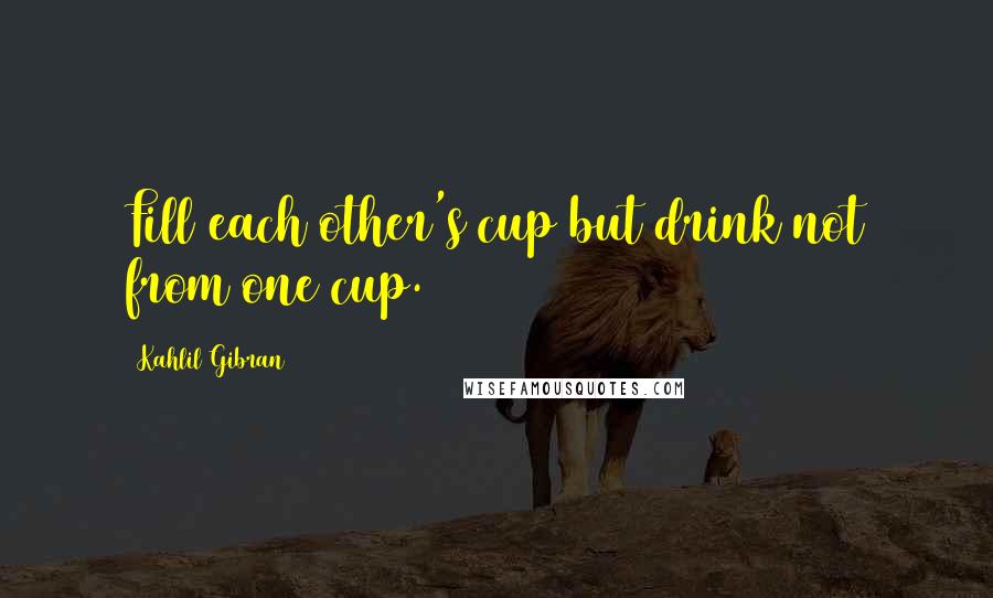 Kahlil Gibran Quotes: Fill each other's cup but drink not from one cup.