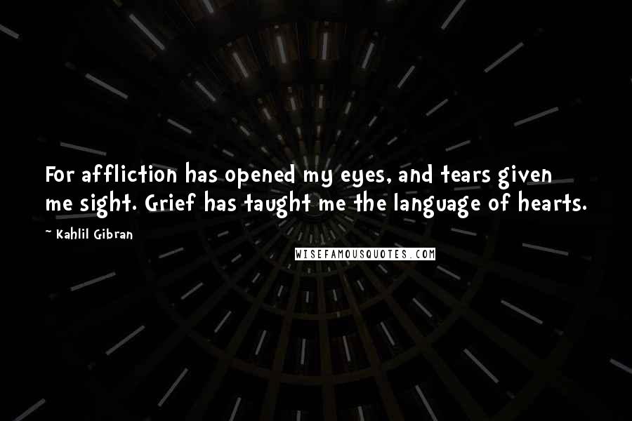 Kahlil Gibran Quotes: For affliction has opened my eyes, and tears given me sight. Grief has taught me the language of hearts.