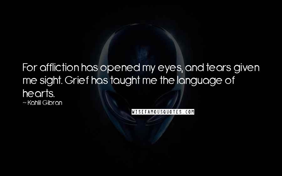 Kahlil Gibran Quotes: For affliction has opened my eyes, and tears given me sight. Grief has taught me the language of hearts.