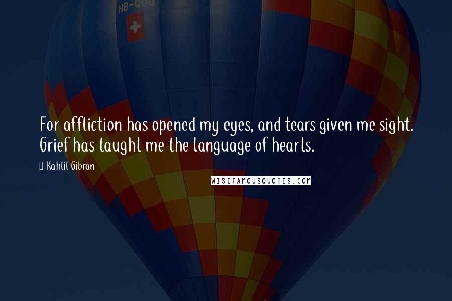 Kahlil Gibran Quotes: For affliction has opened my eyes, and tears given me sight. Grief has taught me the language of hearts.