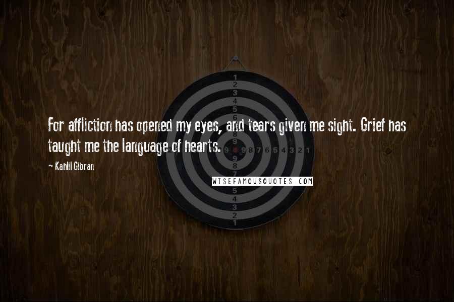 Kahlil Gibran Quotes: For affliction has opened my eyes, and tears given me sight. Grief has taught me the language of hearts.