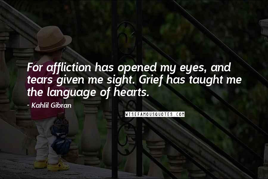 Kahlil Gibran Quotes: For affliction has opened my eyes, and tears given me sight. Grief has taught me the language of hearts.