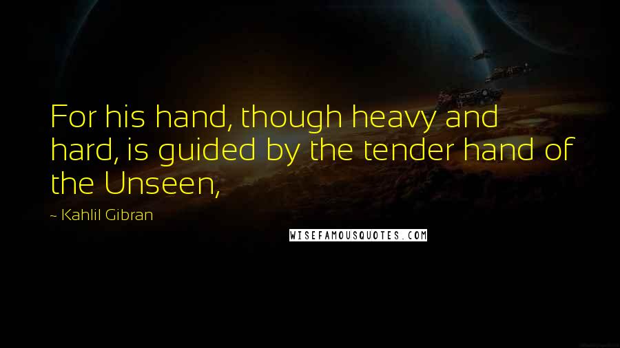 Kahlil Gibran Quotes: For his hand, though heavy and hard, is guided by the tender hand of the Unseen,