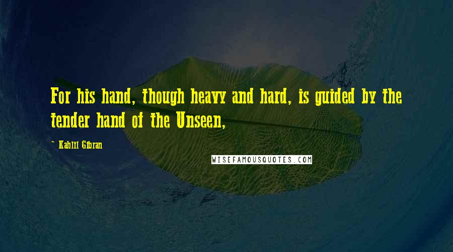 Kahlil Gibran Quotes: For his hand, though heavy and hard, is guided by the tender hand of the Unseen,