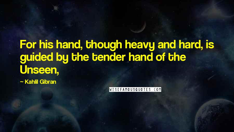 Kahlil Gibran Quotes: For his hand, though heavy and hard, is guided by the tender hand of the Unseen,