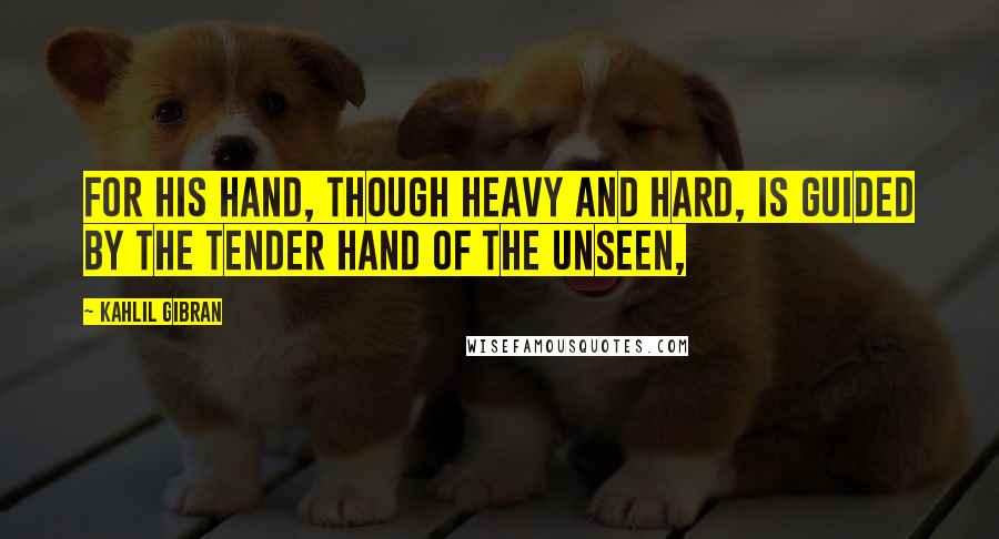 Kahlil Gibran Quotes: For his hand, though heavy and hard, is guided by the tender hand of the Unseen,