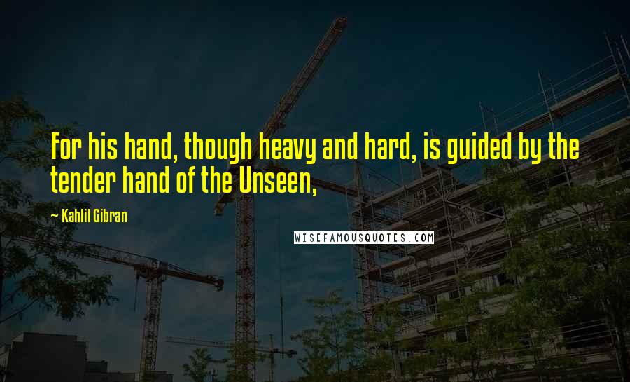 Kahlil Gibran Quotes: For his hand, though heavy and hard, is guided by the tender hand of the Unseen,