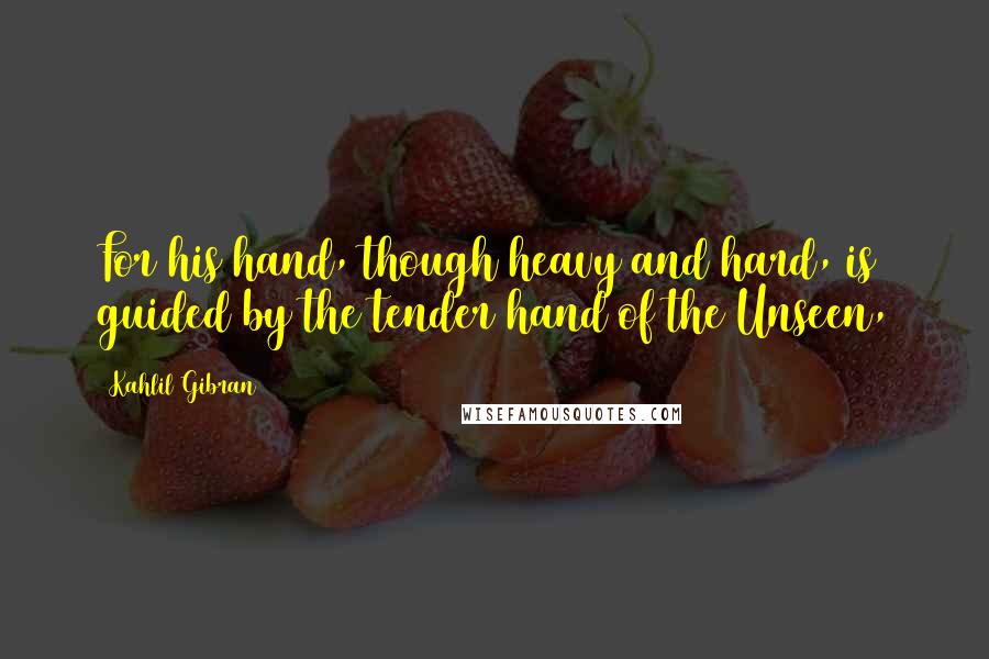 Kahlil Gibran Quotes: For his hand, though heavy and hard, is guided by the tender hand of the Unseen,