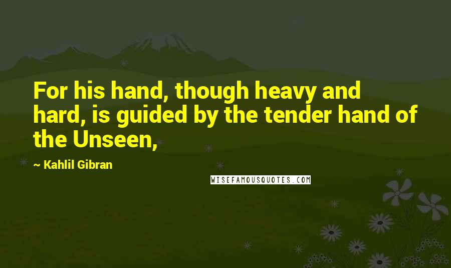 Kahlil Gibran Quotes: For his hand, though heavy and hard, is guided by the tender hand of the Unseen,