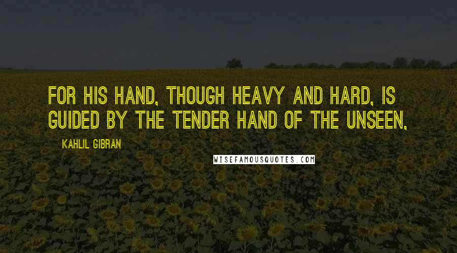 Kahlil Gibran Quotes: For his hand, though heavy and hard, is guided by the tender hand of the Unseen,