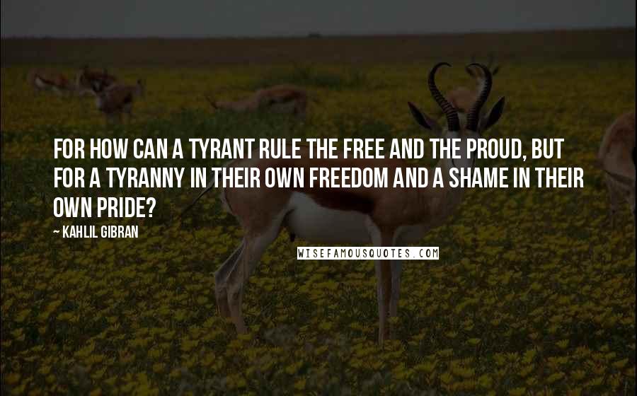 Kahlil Gibran Quotes: For how can a tyrant rule the free and the proud, but for a tyranny in their own freedom and a shame in their own pride?