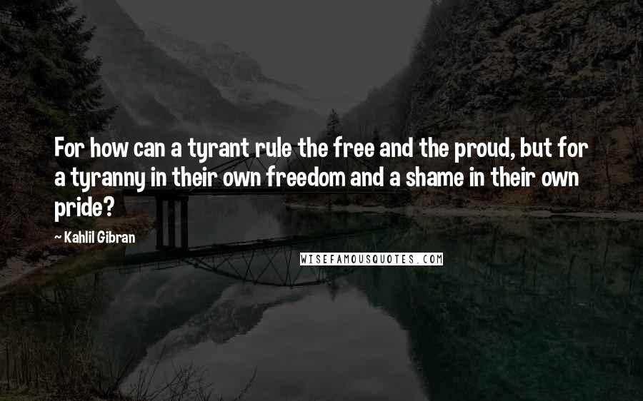 Kahlil Gibran Quotes: For how can a tyrant rule the free and the proud, but for a tyranny in their own freedom and a shame in their own pride?