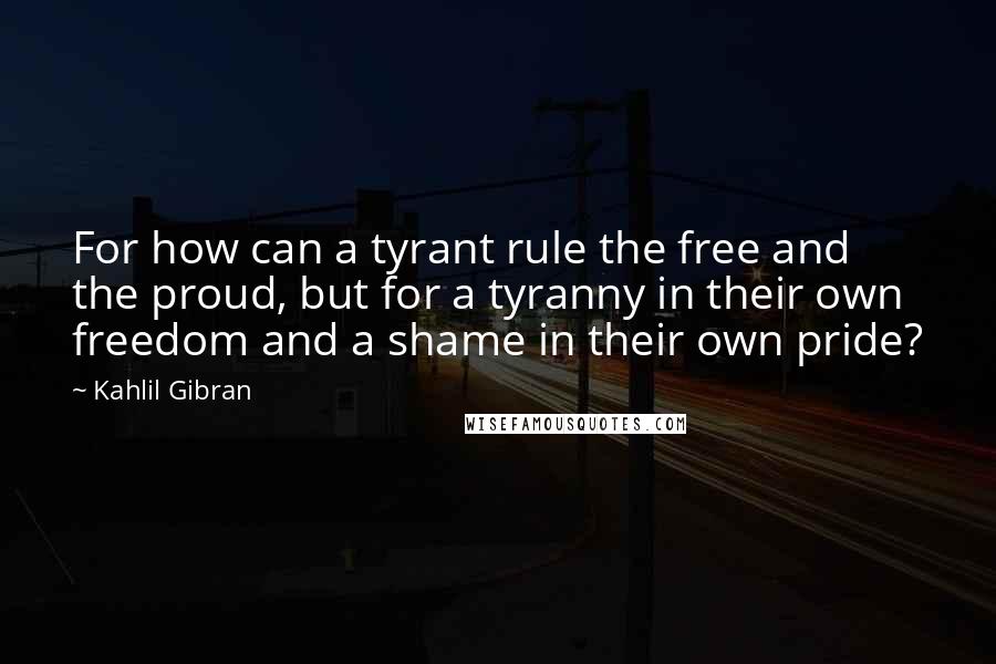 Kahlil Gibran Quotes: For how can a tyrant rule the free and the proud, but for a tyranny in their own freedom and a shame in their own pride?