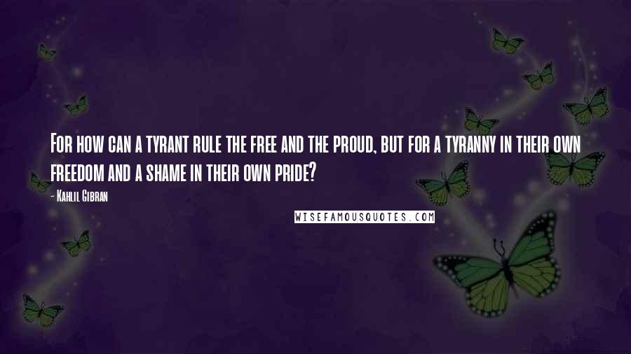 Kahlil Gibran Quotes: For how can a tyrant rule the free and the proud, but for a tyranny in their own freedom and a shame in their own pride?