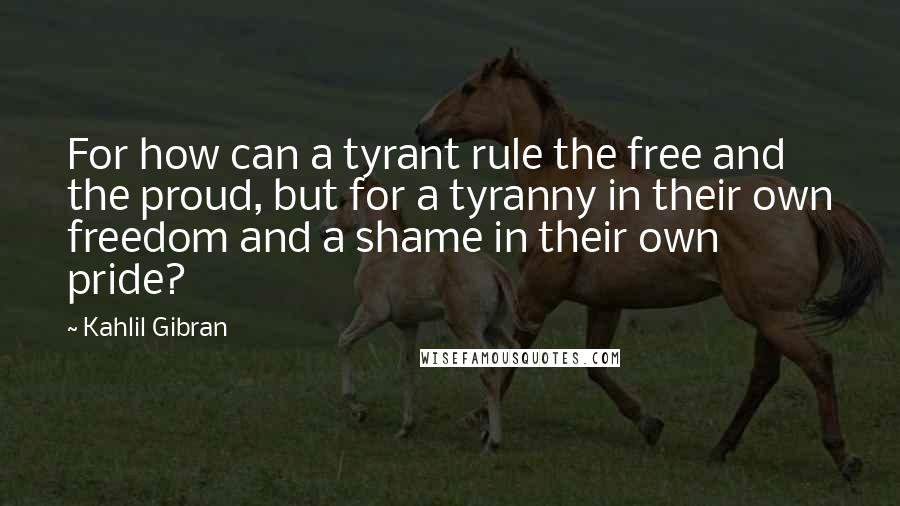 Kahlil Gibran Quotes: For how can a tyrant rule the free and the proud, but for a tyranny in their own freedom and a shame in their own pride?