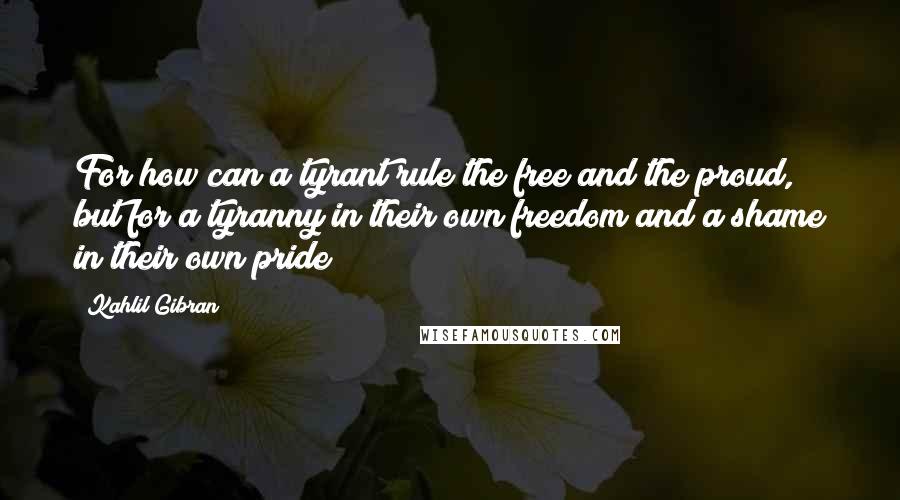 Kahlil Gibran Quotes: For how can a tyrant rule the free and the proud, but for a tyranny in their own freedom and a shame in their own pride?