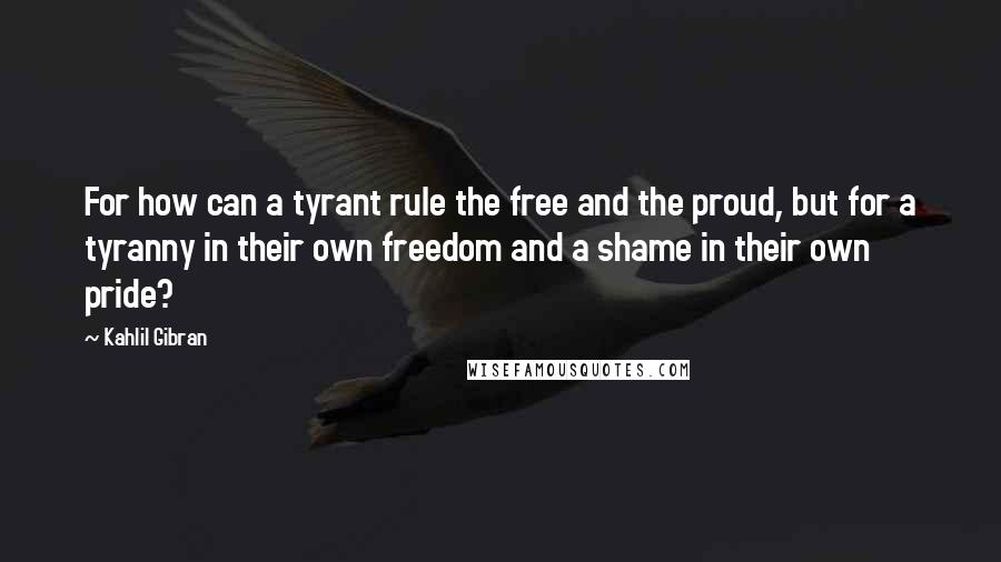 Kahlil Gibran Quotes: For how can a tyrant rule the free and the proud, but for a tyranny in their own freedom and a shame in their own pride?