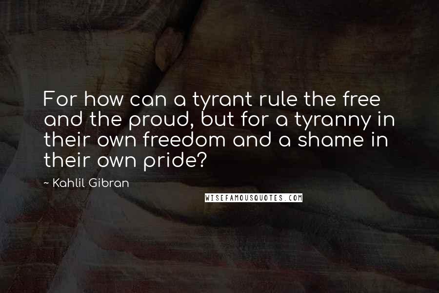 Kahlil Gibran Quotes: For how can a tyrant rule the free and the proud, but for a tyranny in their own freedom and a shame in their own pride?