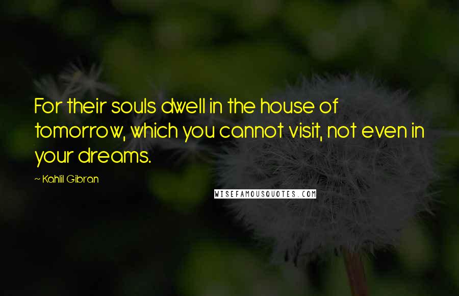 Kahlil Gibran Quotes: For their souls dwell in the house of tomorrow, which you cannot visit, not even in your dreams.