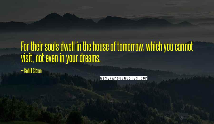 Kahlil Gibran Quotes: For their souls dwell in the house of tomorrow, which you cannot visit, not even in your dreams.