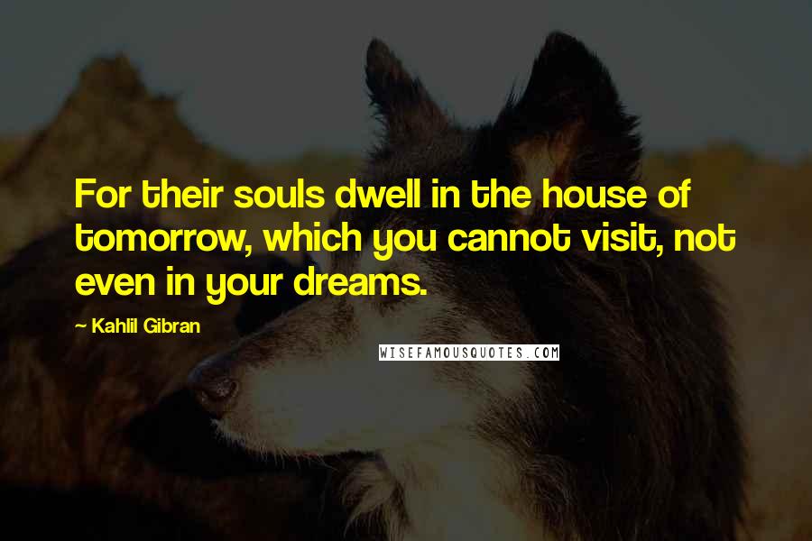 Kahlil Gibran Quotes: For their souls dwell in the house of tomorrow, which you cannot visit, not even in your dreams.