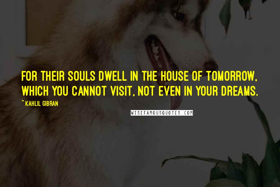 Kahlil Gibran Quotes: For their souls dwell in the house of tomorrow, which you cannot visit, not even in your dreams.