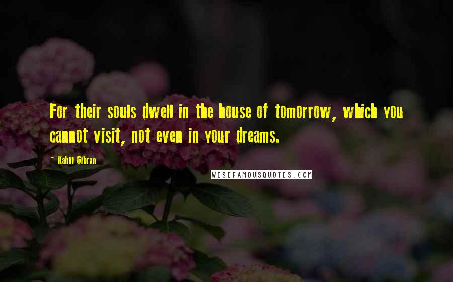 Kahlil Gibran Quotes: For their souls dwell in the house of tomorrow, which you cannot visit, not even in your dreams.
