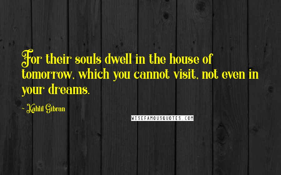 Kahlil Gibran Quotes: For their souls dwell in the house of tomorrow, which you cannot visit, not even in your dreams.