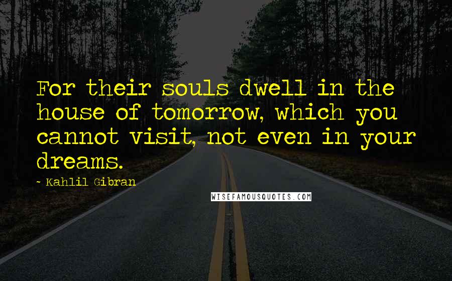 Kahlil Gibran Quotes: For their souls dwell in the house of tomorrow, which you cannot visit, not even in your dreams.