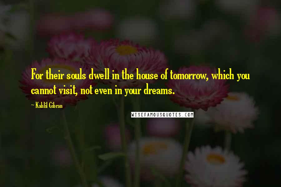 Kahlil Gibran Quotes: For their souls dwell in the house of tomorrow, which you cannot visit, not even in your dreams.