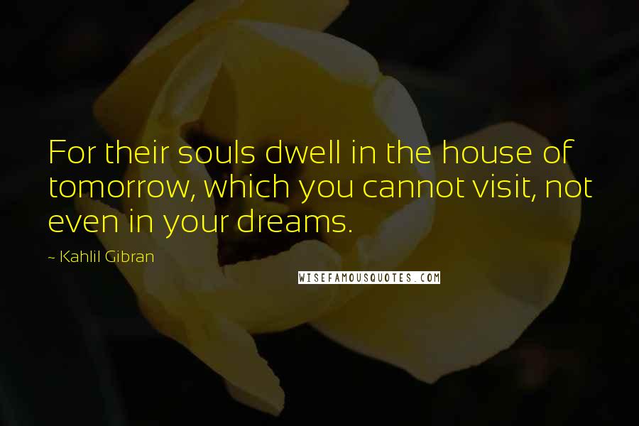 Kahlil Gibran Quotes: For their souls dwell in the house of tomorrow, which you cannot visit, not even in your dreams.