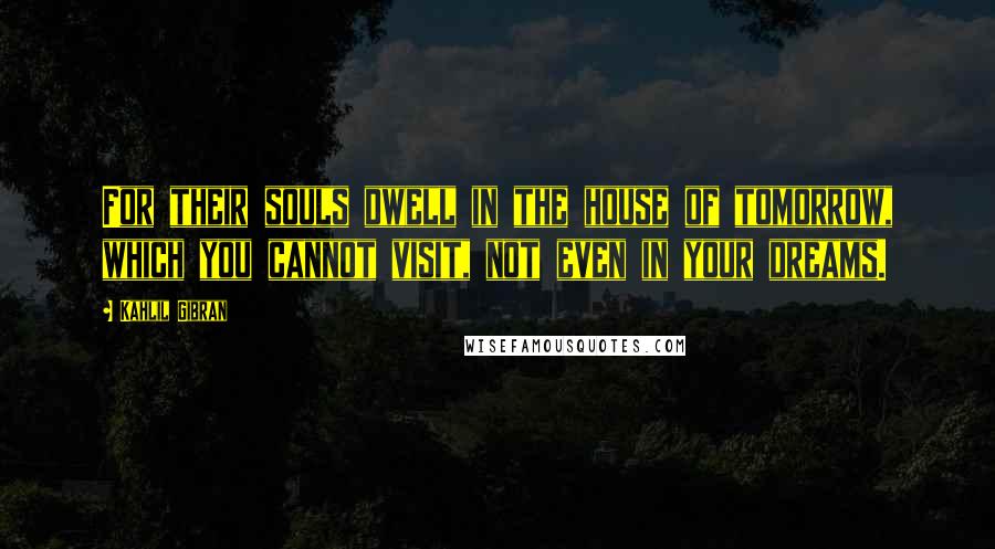 Kahlil Gibran Quotes: For their souls dwell in the house of tomorrow, which you cannot visit, not even in your dreams.