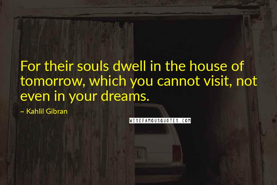 Kahlil Gibran Quotes: For their souls dwell in the house of tomorrow, which you cannot visit, not even in your dreams.