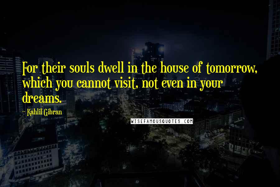 Kahlil Gibran Quotes: For their souls dwell in the house of tomorrow, which you cannot visit, not even in your dreams.