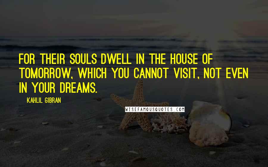 Kahlil Gibran Quotes: For their souls dwell in the house of tomorrow, which you cannot visit, not even in your dreams.