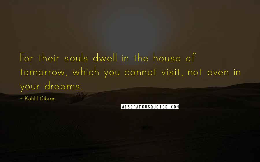 Kahlil Gibran Quotes: For their souls dwell in the house of tomorrow, which you cannot visit, not even in your dreams.