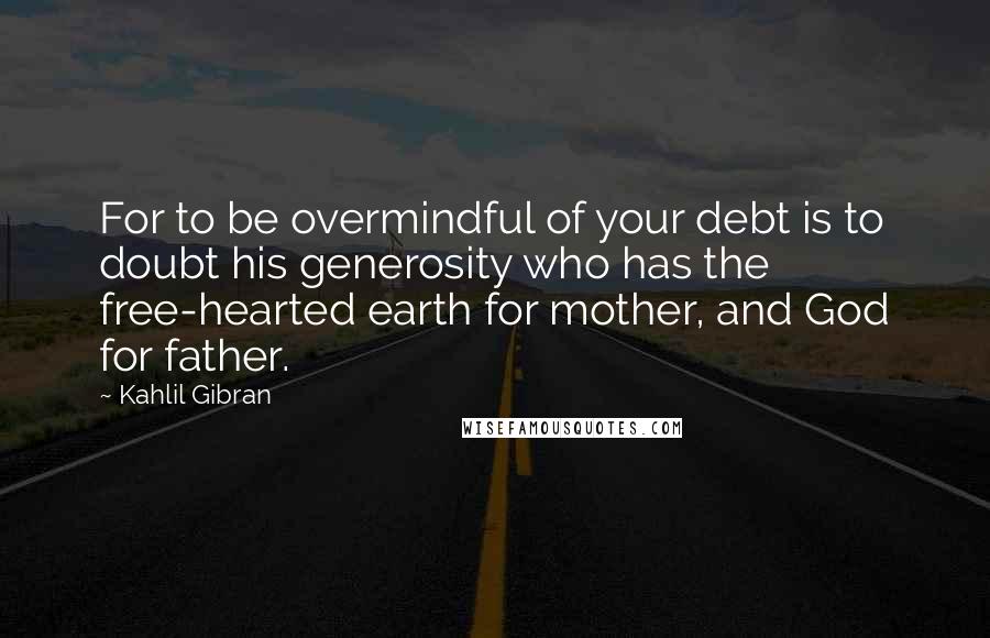 Kahlil Gibran Quotes: For to be overmindful of your debt is to doubt his generosity who has the free-hearted earth for mother, and God for father.