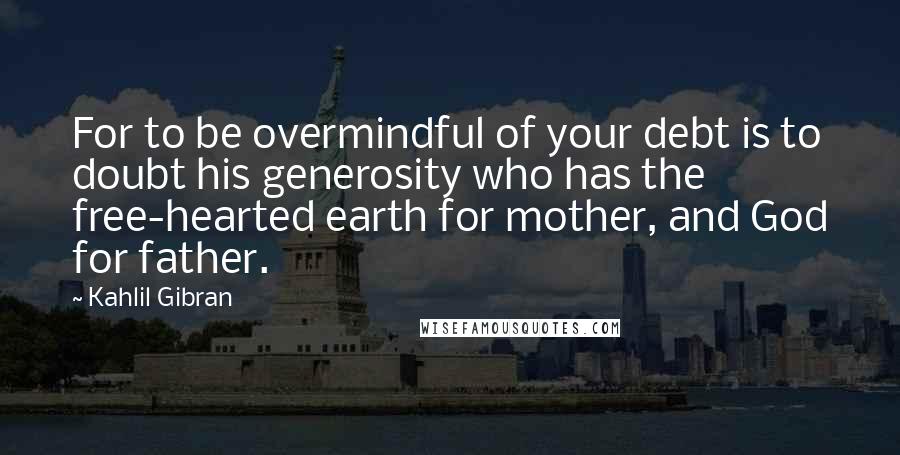 Kahlil Gibran Quotes: For to be overmindful of your debt is to doubt his generosity who has the free-hearted earth for mother, and God for father.