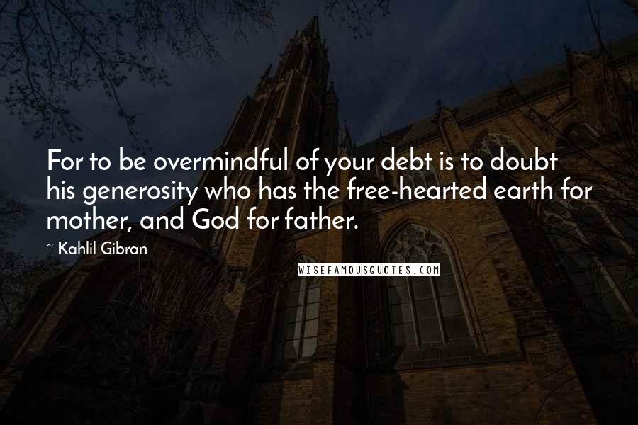 Kahlil Gibran Quotes: For to be overmindful of your debt is to doubt his generosity who has the free-hearted earth for mother, and God for father.