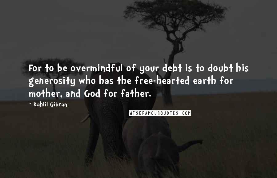 Kahlil Gibran Quotes: For to be overmindful of your debt is to doubt his generosity who has the free-hearted earth for mother, and God for father.