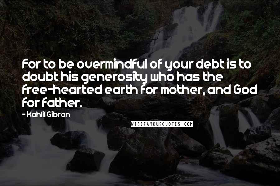 Kahlil Gibran Quotes: For to be overmindful of your debt is to doubt his generosity who has the free-hearted earth for mother, and God for father.