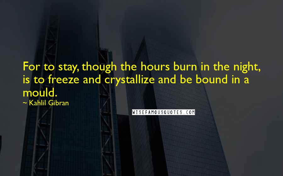 Kahlil Gibran Quotes: For to stay, though the hours burn in the night, is to freeze and crystallize and be bound in a mould.